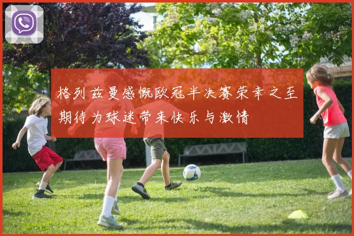 格列兹曼感慨欧冠半决赛荣幸之至期待为球迷带来快乐与激情