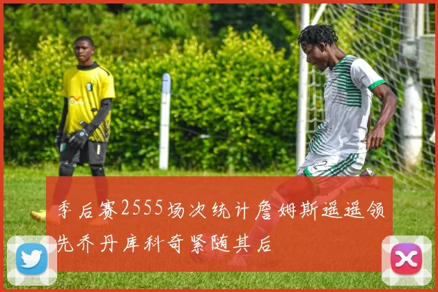 季后赛2555场次统计詹姆斯遥遥领先乔丹库科奇紧随其后