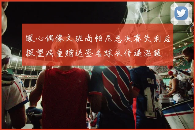暖心偶像文班尚帕尼总决赛失利后探望病童赠送签名球衣传递温暖