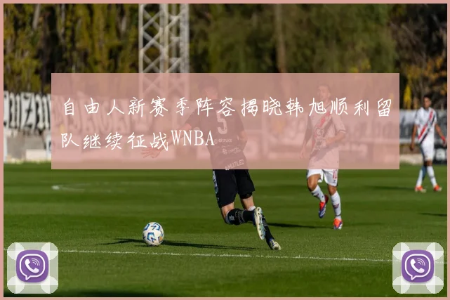 自由人新赛季阵容揭晓韩旭顺利留队继续征战WNBA