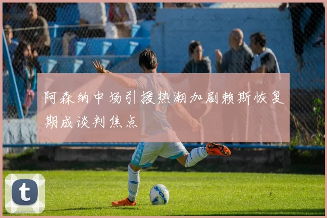 阿森纳中场引援热潮加剧赖斯恢复期成谈判焦点
