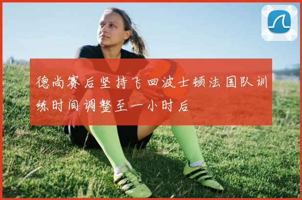 德尚赛后坚持飞回波士顿法国队训练时间调整至一小时后