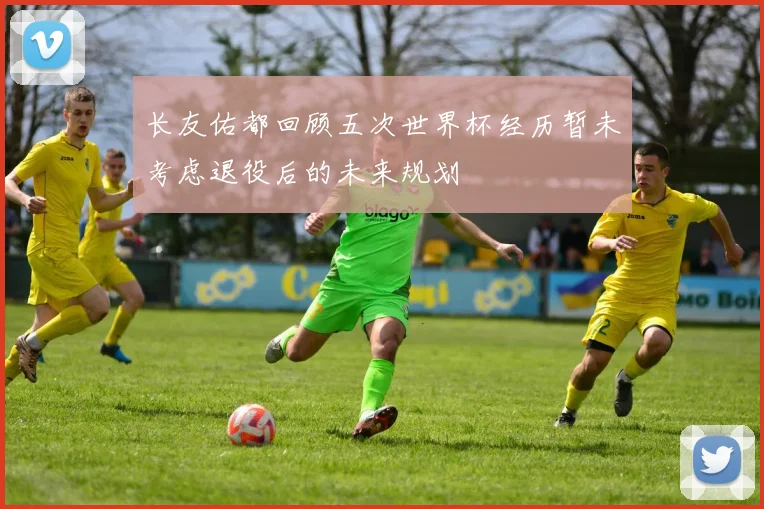 长友佑都回顾五次世界杯经历暂未考虑退役后的未来规划
