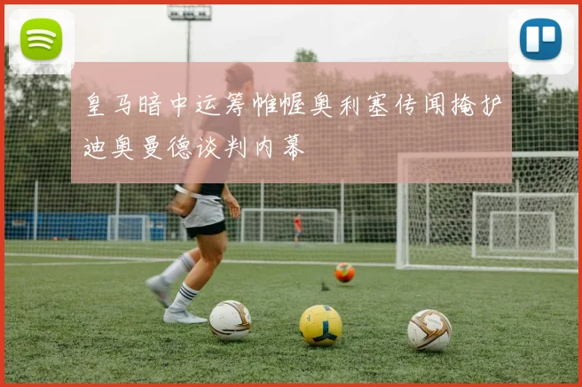 皇马暗中运筹帷幄奥利塞传闻掩护迪奥曼德谈判内幕