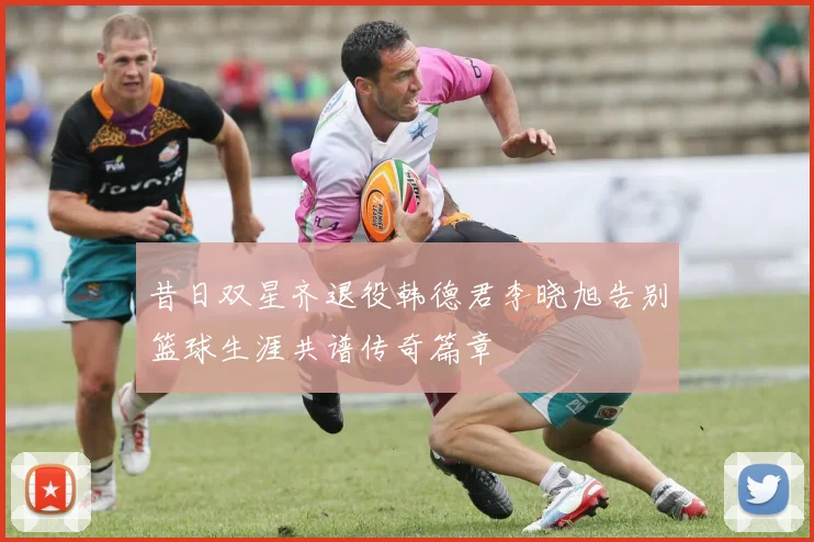 昔日双星齐退役韩德君李晓旭告别篮球生涯共谱传奇篇章
