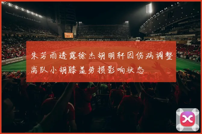 朱芳雨透露徐杰胡明轩因伤病调整离队小胡膝盖劳损影响状态