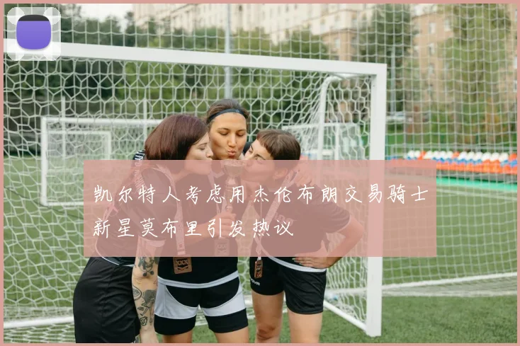 凯尔特人考虑用杰伦布朗交易骑士新星莫布里引发热议