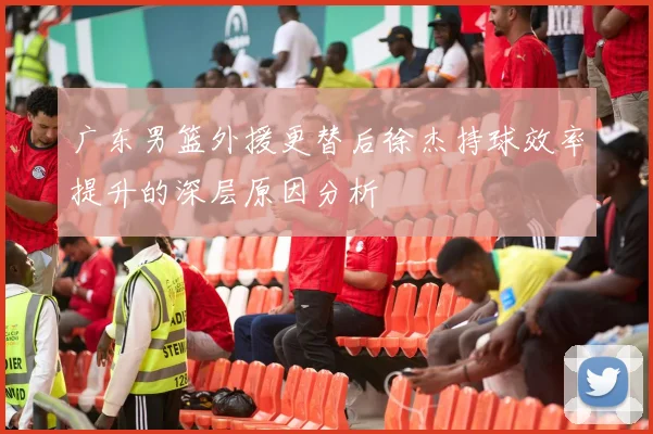 广东男篮外援更替后徐杰持球效率提升的深层原因分析