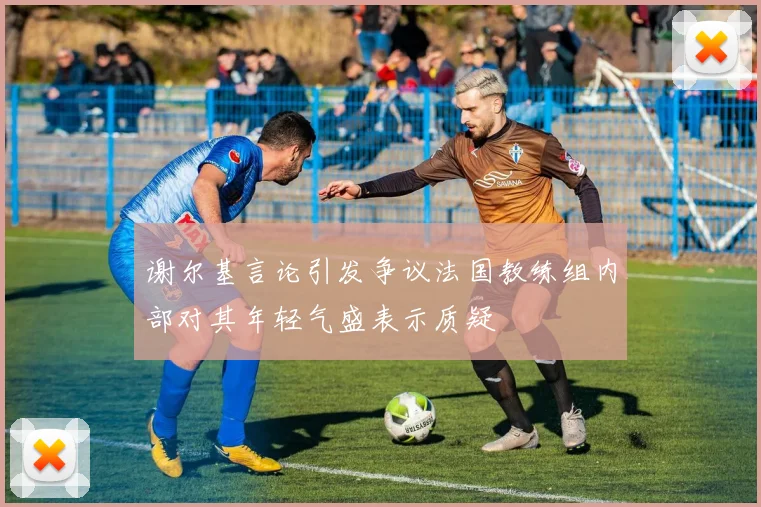 谢尔基言论引发争议法国教练组内部对其年轻气盛表示质疑