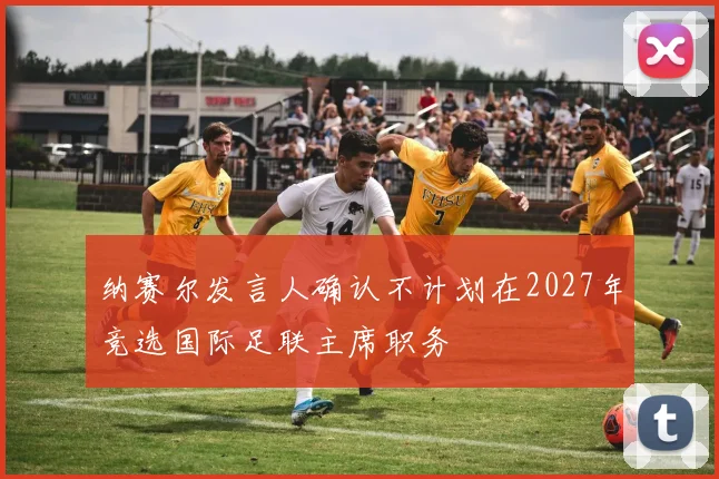 纳赛尔发言人确认不计划在2027年竞选国际足联主席职务