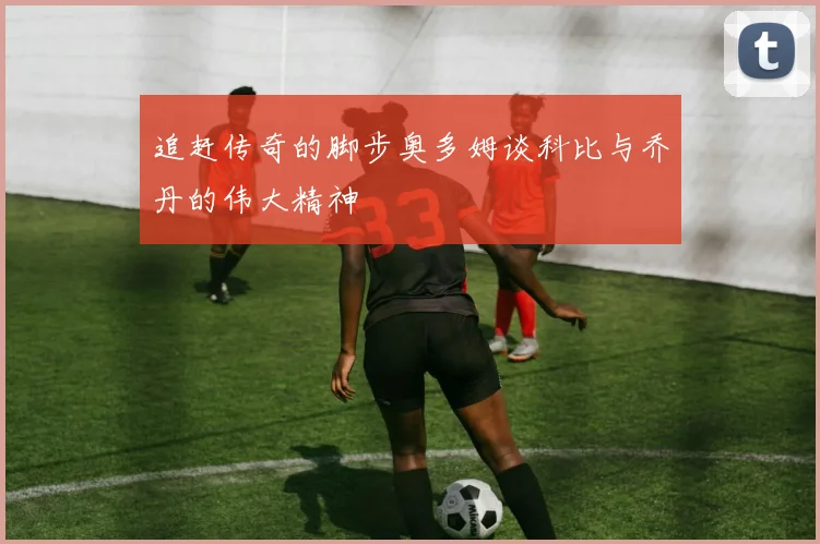 追赶传奇的脚步奥多姆谈科比与乔丹的伟大精神