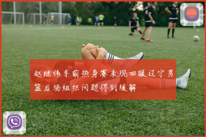 赵继伟季前热身赛表现回暖辽宁男篮后场组织问题得到缓解