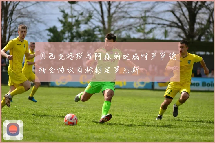 贝西克塔斯与阿森纳达成特罗萨德转会协议目标锁定罗杰斯