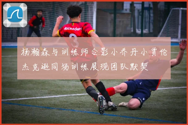 杨瀚森与训练师合影小乔丹小贾伦杰克逊同场训练展现团队默契