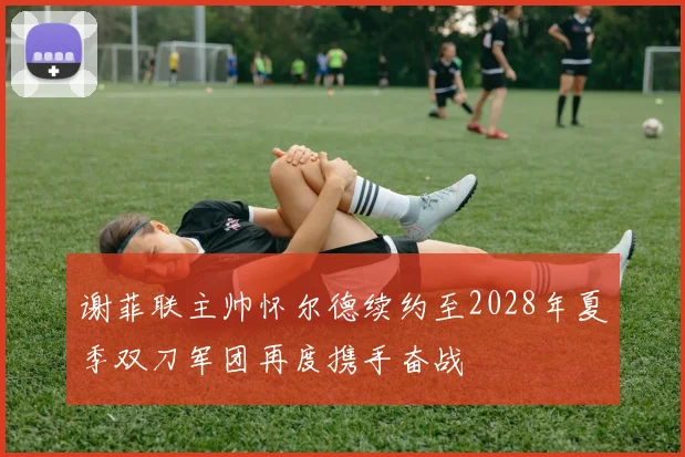 谢菲联主帅怀尔德续约至2028年夏季双刀军团再度携手奋战