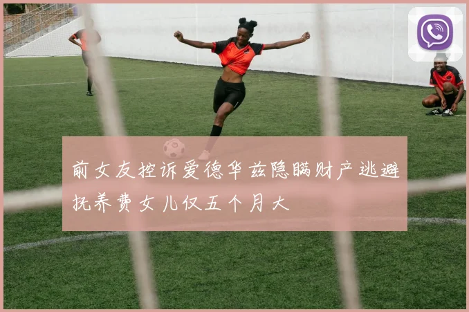 前女友控诉爱德华兹隐瞒财产逃避抚养费女儿仅五个月大