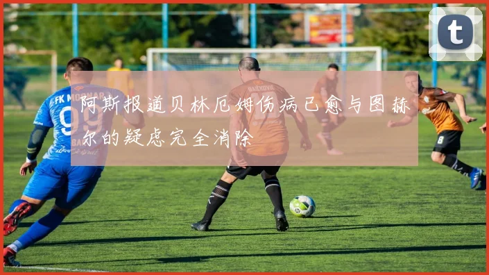 阿斯报道贝林厄姆伤病已愈与图赫尔的疑虑完全消除