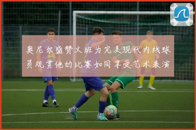 奥尼尔盛赞文班为完美现代内线球员观赏他的比赛如同享受艺术表演