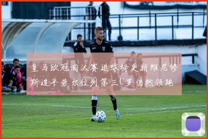 皇马欧冠淘汰赛进球榜更新维尼修斯追平劳尔位列第三C罗仍然领跑