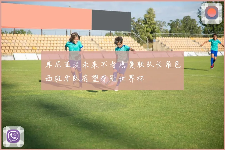 库尼亚谈未来不考虑曼联队长角色西班牙队有望夺冠世界杯