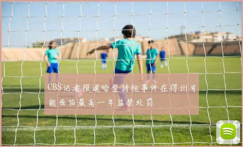 CBS记者报道哈登持枪事件在得州可能面临最高一年监禁处罚