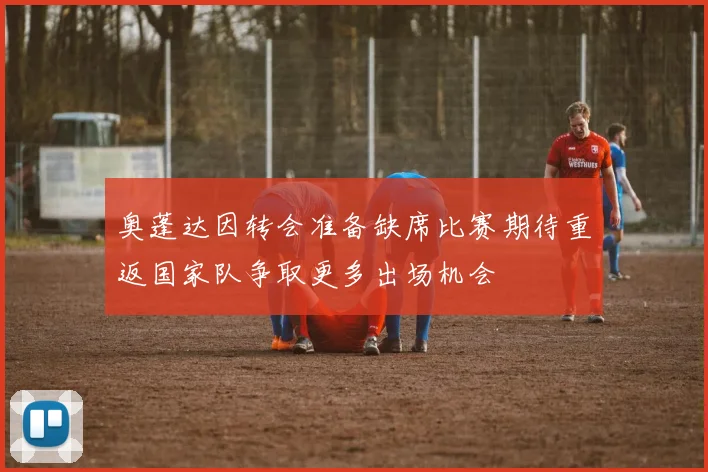 奥蓬达因转会准备缺席比赛期待重返国家队争取更多出场机会