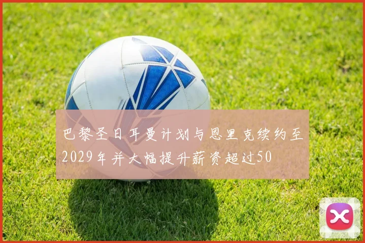 巴黎圣日耳曼计划与恩里克续约至2029年并大幅提升薪资超过50
