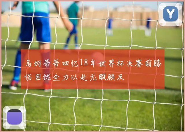 乌姆蒂蒂回忆18年世界杯决赛前膝伤困扰全力以赴无暇顾及