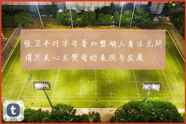 张卫平对字母哥加盟湖人看法无所谓只关心东契奇的表现与发展