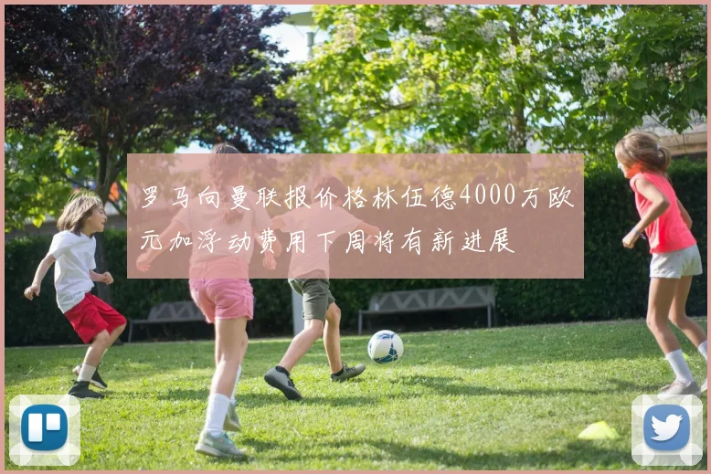 罗马向曼联报价格林伍德4000万欧元加浮动费用下周将有新进展