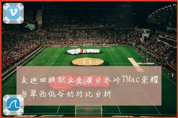 麦迪回顾职业生涯分水岭TMac荣耀与翠西低谷的对比分析
