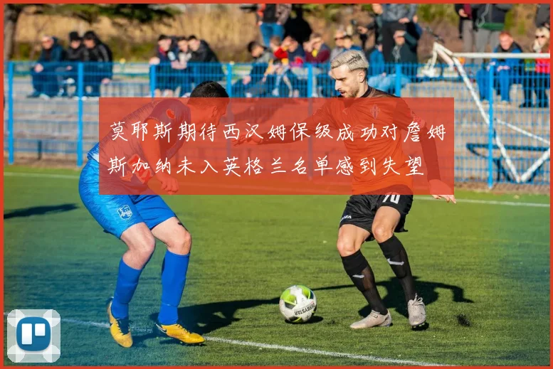 莫耶斯期待西汉姆保级成功对詹姆斯加纳未入英格兰名单感到失望