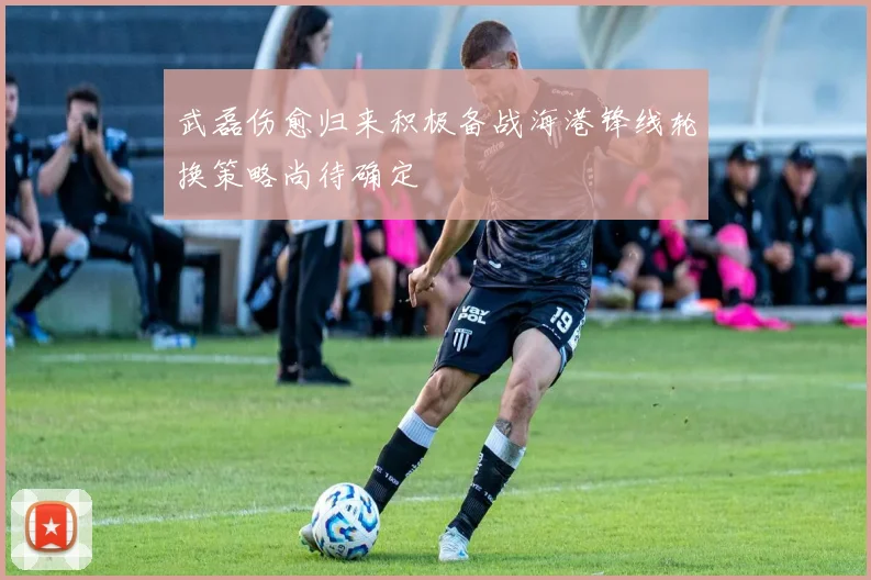 武磊伤愈归来积极备战海港锋线轮换策略尚待确定