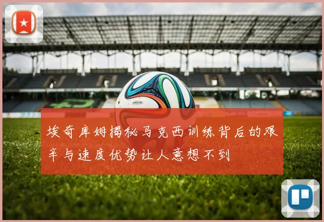 埃奇库姆揭秘马克西训练背后的艰辛与速度优势让人意想不到