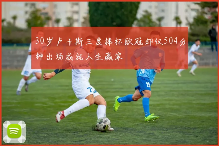 30岁卢卡斯三度捧杯欧冠却仅504分钟出场成就人生赢家