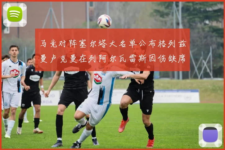 马竞对阵塞尔塔大名单公布格列兹曼卢克曼在列阿尔瓦雷斯因伤缺席