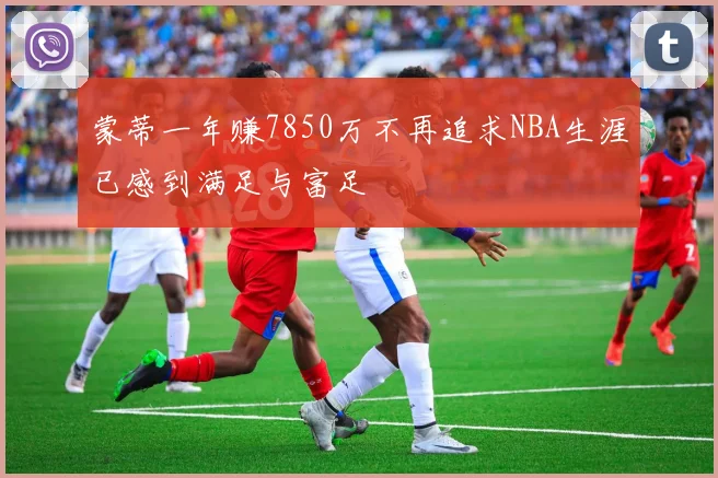 蒙蒂一年赚7850万不再追求NBA生涯已感到满足与富足