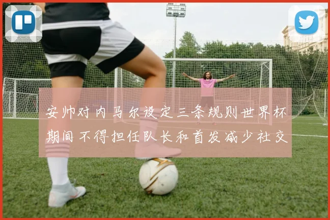安帅对内马尔设定三条规则世界杯期间不得担任队长和首发减少社交媒体使用