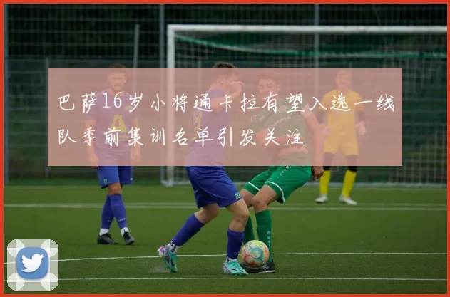 巴萨16岁小将通卡拉有望入选一线队季前集训名单引发关注