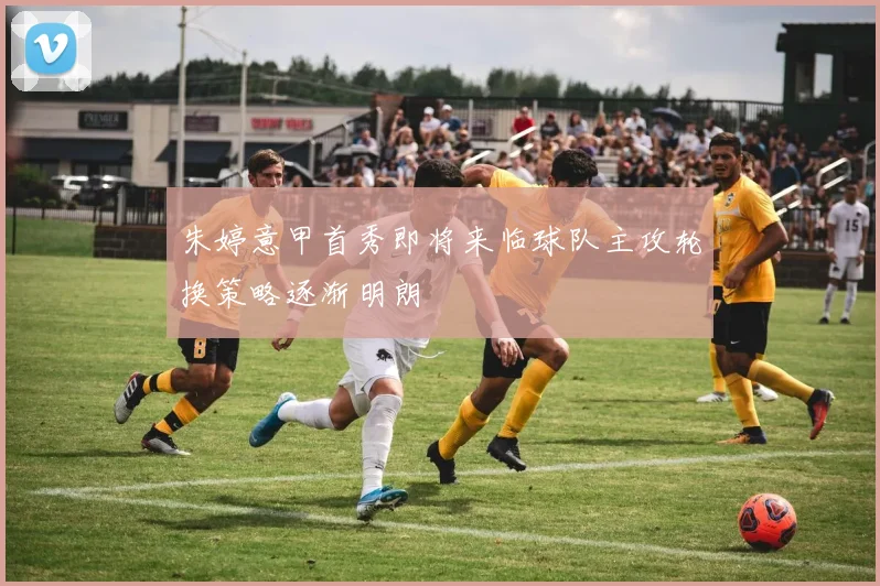 朱婷意甲首秀即将来临球队主攻轮换策略逐渐明朗